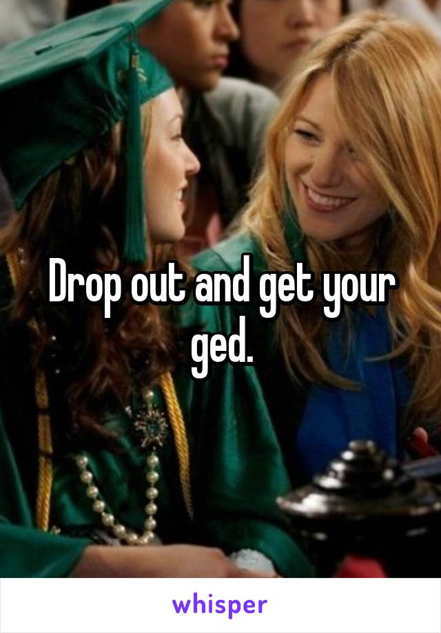 Drop out and get your ged.