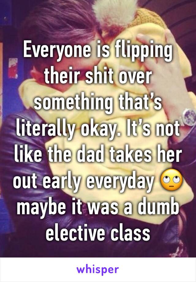 Everyone is flipping their shit over something that’s literally okay. It’s not like the dad takes her out early everyday 🙄 maybe it was a dumb elective class 