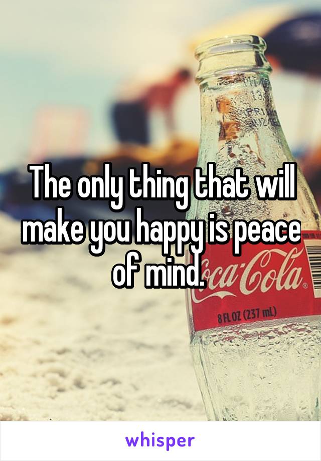 The only thing that will make you happy is peace of mind. 