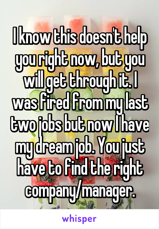 I know this doesn't help you right now, but you will get through it. I was fired from my last two jobs but now I have my dream job. You just have to find the right company/manager.