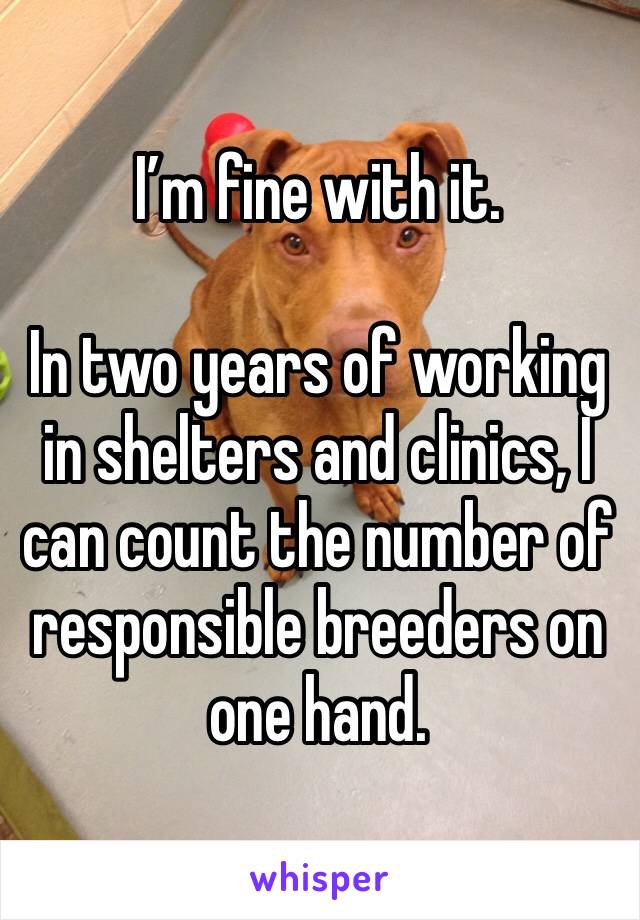 I’m fine with it.

In two years of working in shelters and clinics, I can count the number of responsible breeders on one hand.