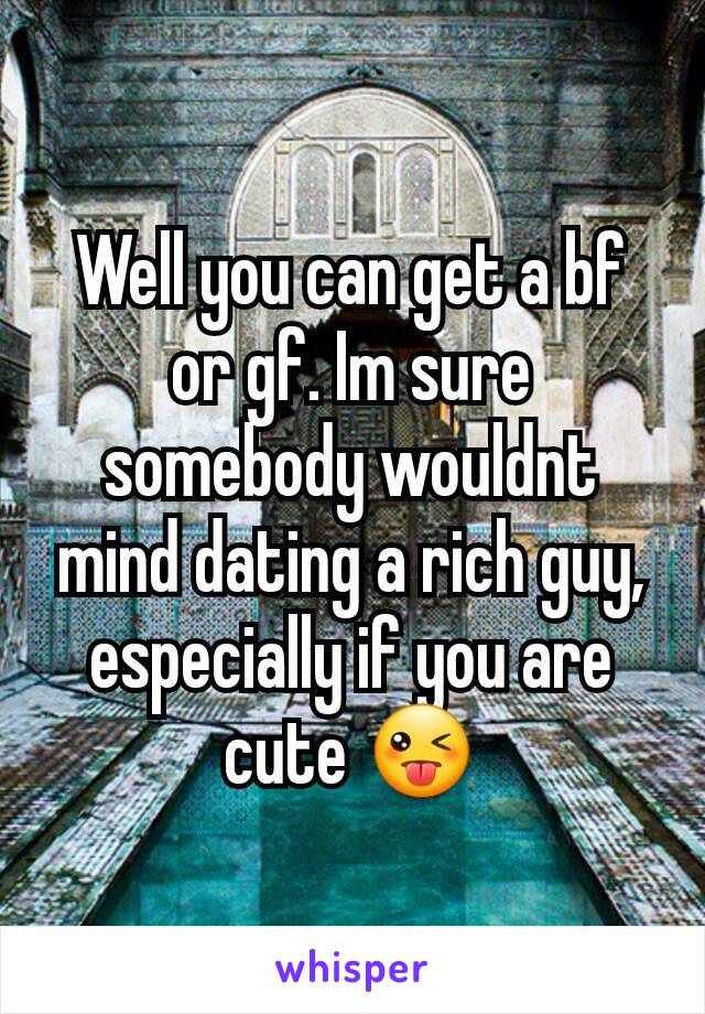 Well you can get a bf or gf. Im sure somebody wouldnt mind dating a rich guy, especially if you are cute 😜