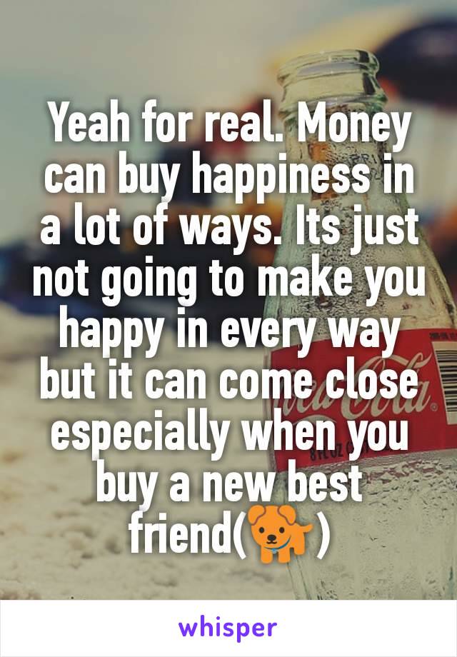 Yeah for real. Money can buy happiness in a lot of ways. Its just not going to make you happy in every way but it can come close especially when you buy a new best friend(🐕)