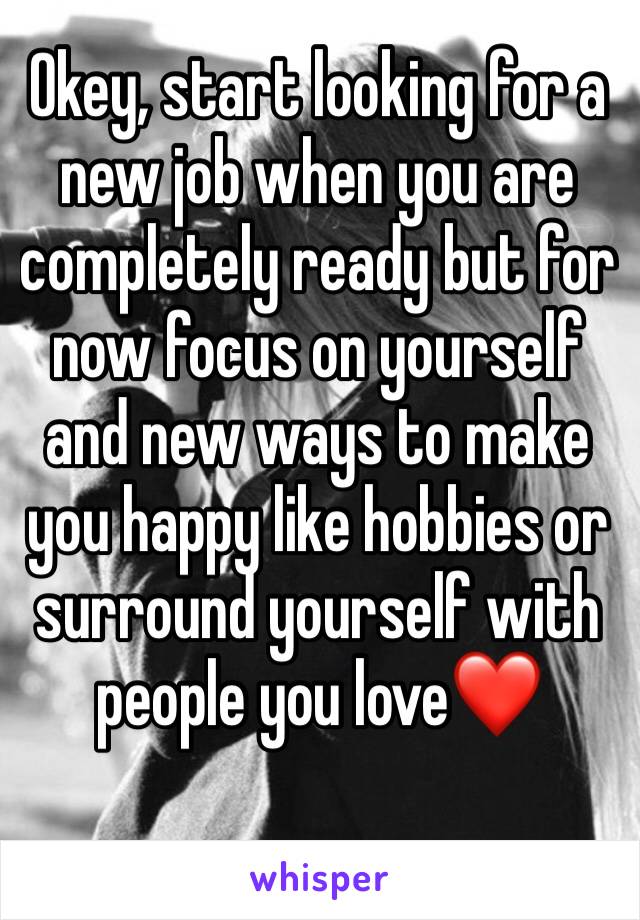 Okey, start looking for a new job when you are completely ready but for now focus on yourself and new ways to make you happy like hobbies or surround yourself with people you love❤️ 
