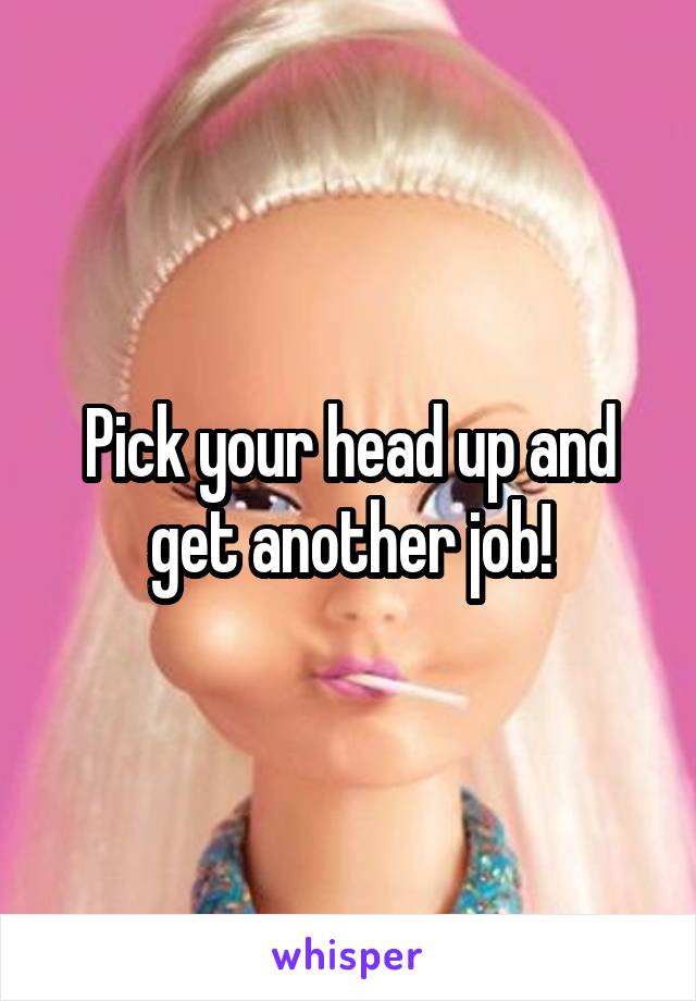 Pick your head up and get another job!