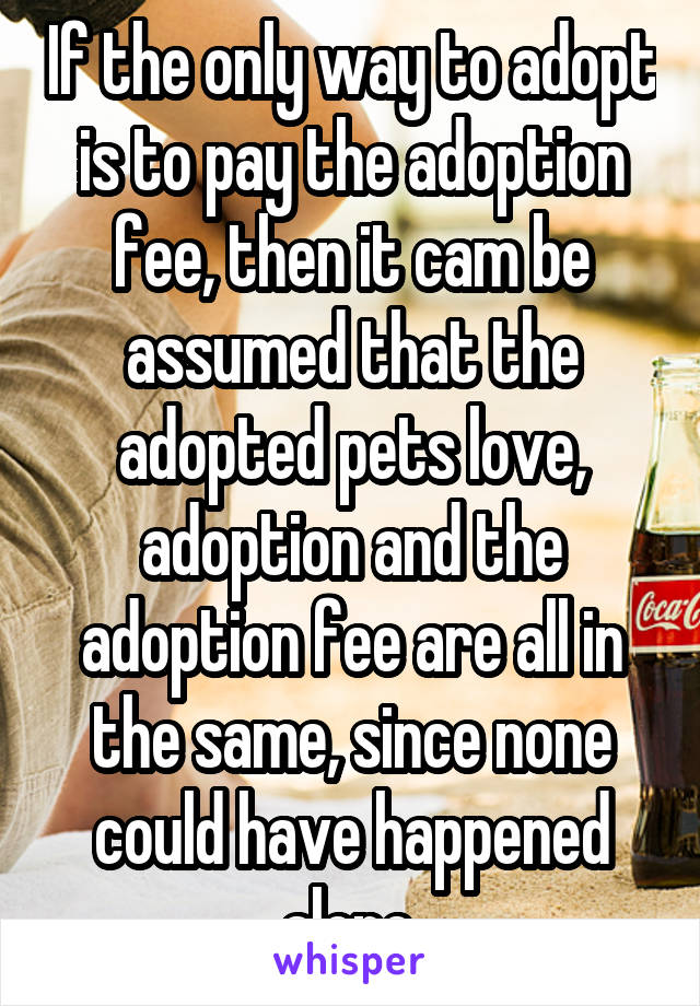 If the only way to adopt is to pay the adoption fee, then it cam be assumed that the adopted pets love, adoption and the adoption fee are all in the same, since none could have happened alone.