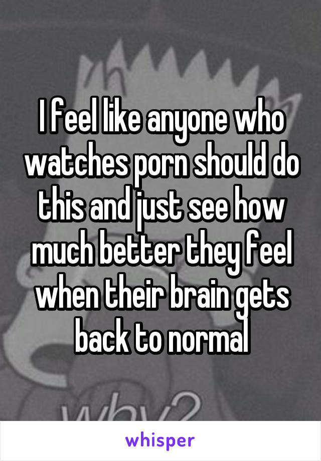I feel like anyone who watches porn should do this and just see how much better they feel when their brain gets back to normal