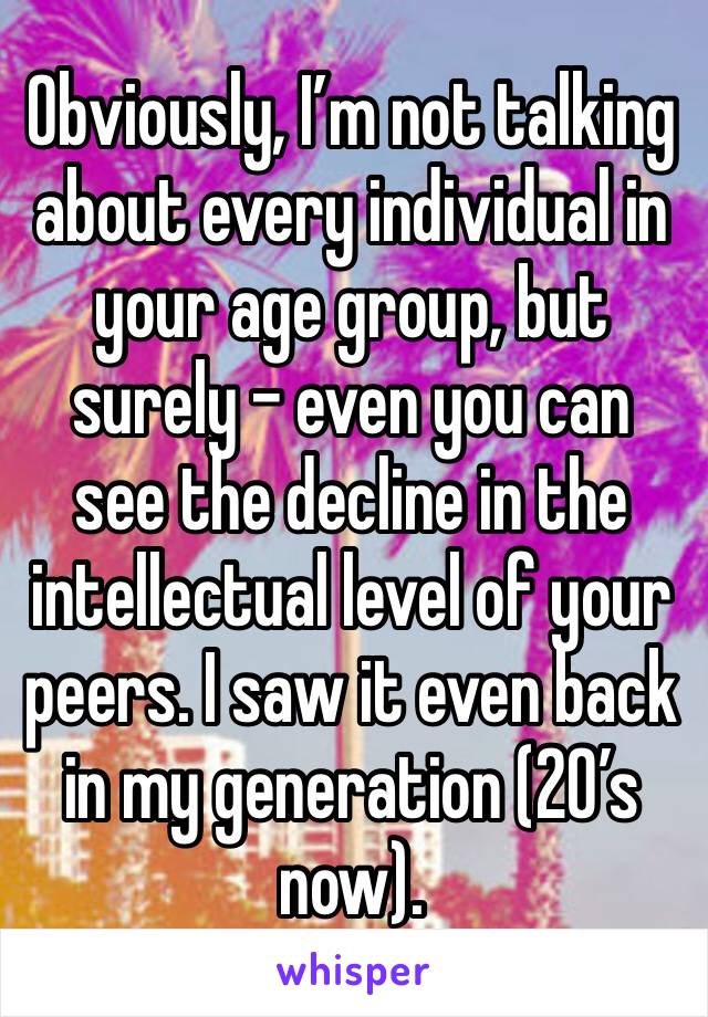 Obviously, I’m not talking about every individual in your age group, but surely - even you can see the decline in the intellectual level of your peers. I saw it even back in my generation (20’s now).