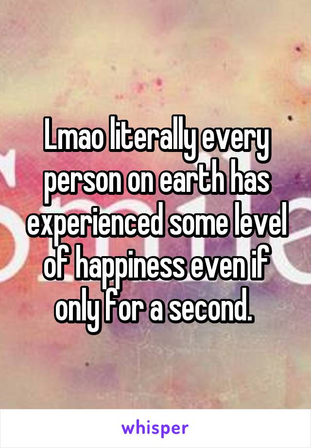 Lmao literally every person on earth has experienced some level of happiness even if only for a second. 