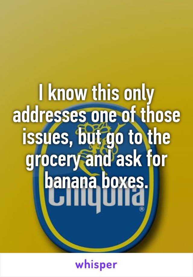 I know this only addresses one of those issues, but go to the grocery and ask for banana boxes.