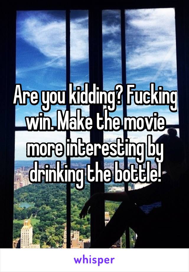 Are you kidding? Fucking win. Make the movie more interesting by drinking the bottle!