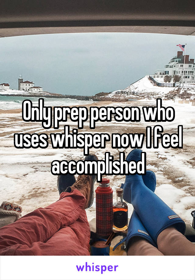 Only prep person who uses whisper now I feel accomplished