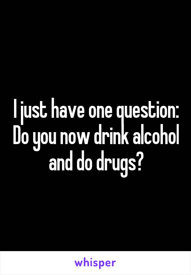 I just have one question: Do you now drink alcohol and do drugs?