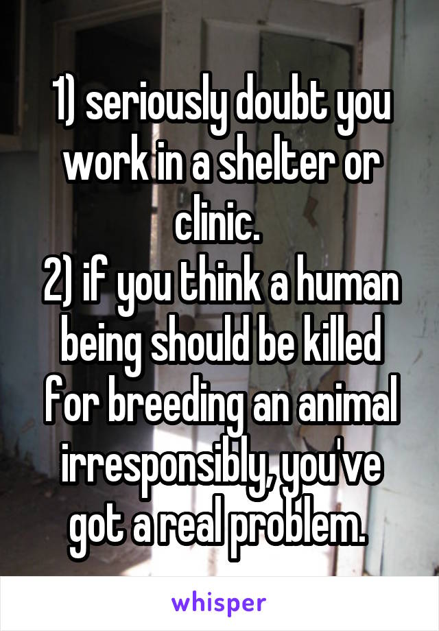 1) seriously doubt you work in a shelter or clinic. 
2) if you think a human being should be killed for breeding an animal irresponsibly, you've got a real problem. 