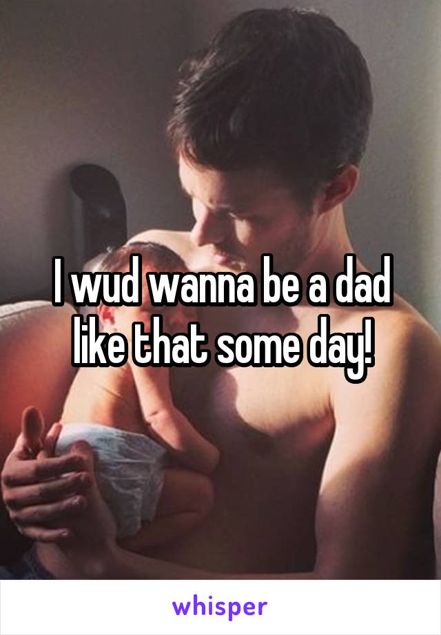 I wud wanna be a dad like that some day!