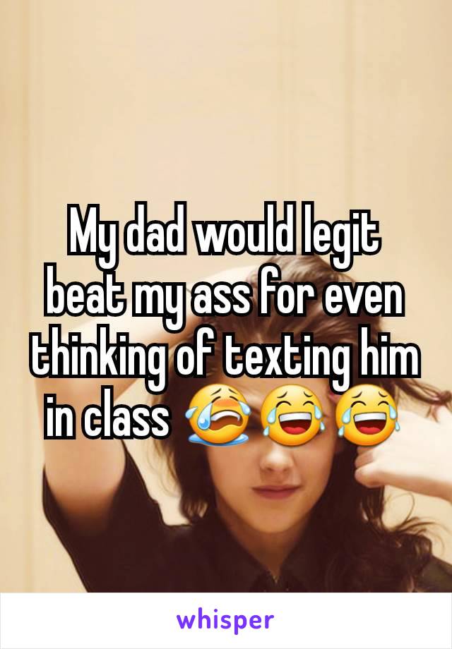 My dad would legit beat my ass for even thinking of texting him in class 😭😂😂