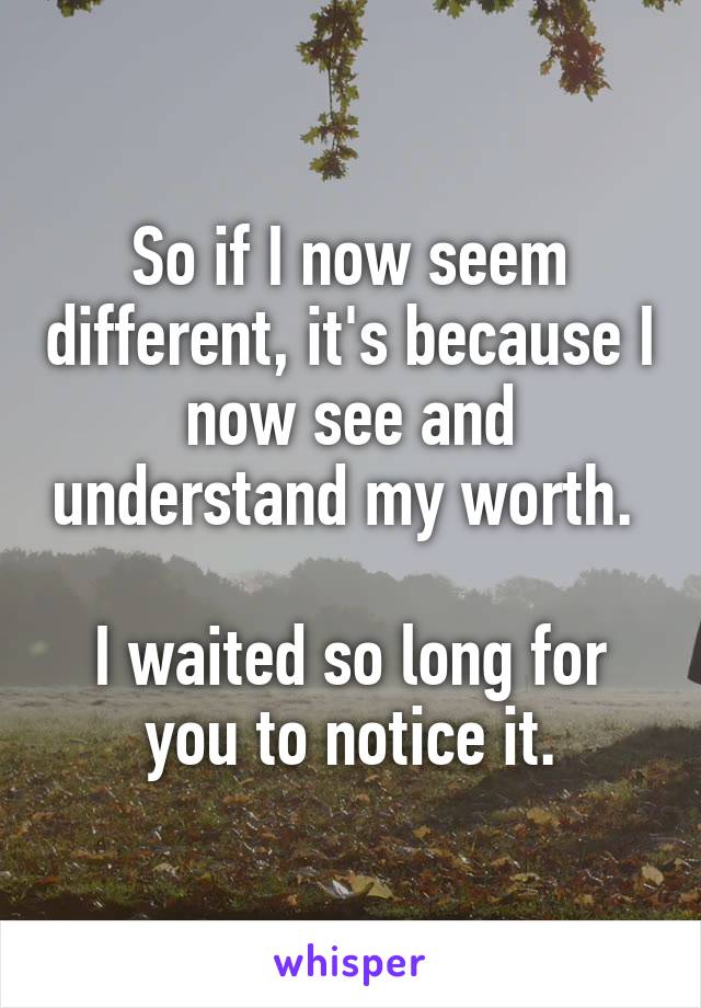 So if I now seem different, it's because I now see and understand my worth. 

I waited so long for you to notice it.