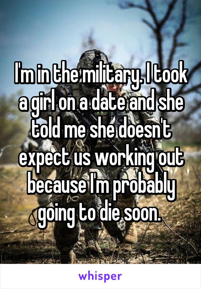 I'm in the military. I took a girl on a date and she told me she doesn't expect us working out because I'm probably going to die soon. 