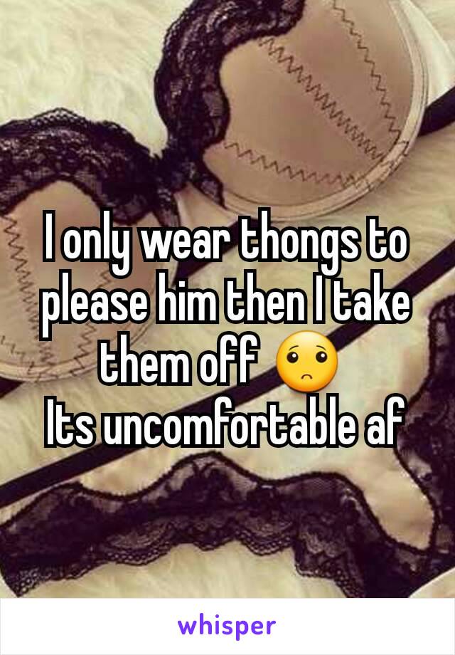 I only wear thongs to please him then I take them off 🙁 
Its uncomfortable af