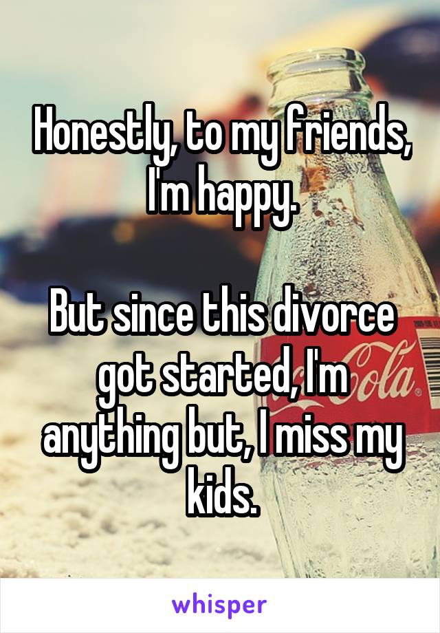 Honestly, to my friends, I'm happy.

But since this divorce got started, I'm anything but, I miss my kids.