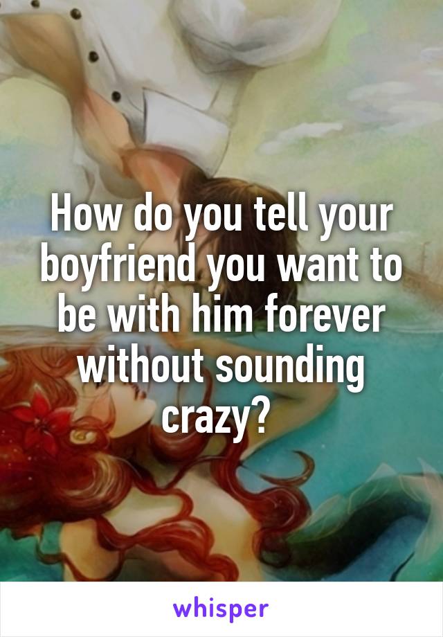 How do you tell your boyfriend you want to be with him forever without sounding crazy? 