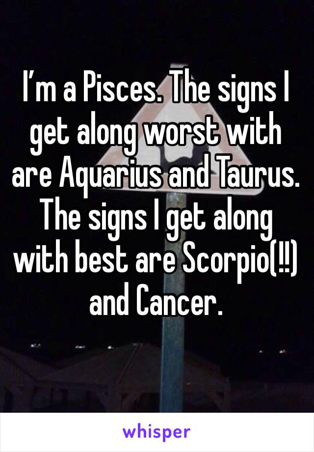 I’m a Pisces. The signs I get along worst with are Aquarius and Taurus. The signs I get along with best are Scorpio(!!) and Cancer.