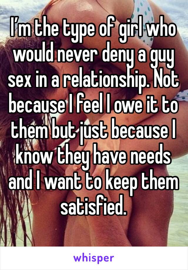 I’m the type of girl who would never deny a guy sex in a relationship. Not because I feel I owe it to them but just because I know they have needs and I want to keep them satisfied. 