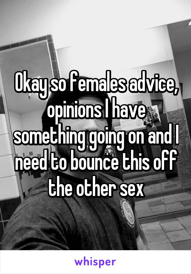 Okay so females advice, opinions I have something going on and I need to bounce this off the other sex