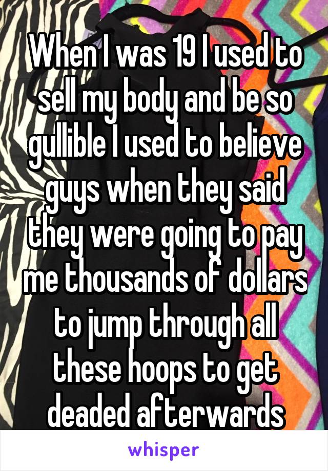 When I was 19 I used to sell my body and be so gullible I used to believe guys when they said they were going to pay me thousands of dollars to jump through all these hoops to get deaded afterwards