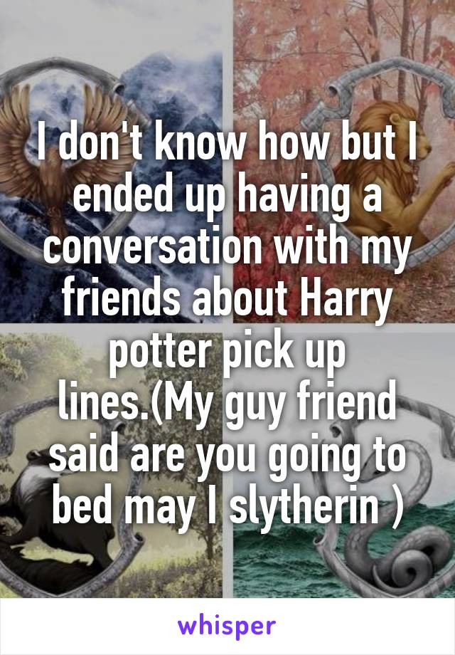 I don't know how but I ended up having a conversation with my friends about Harry potter pick up lines.(My guy friend said are you going to bed may I slytherin )