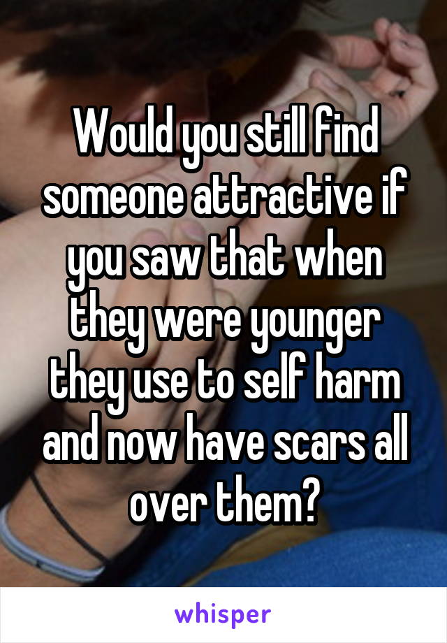 Would you still find someone attractive if you saw that when they were younger they use to self harm and now have scars all over them?