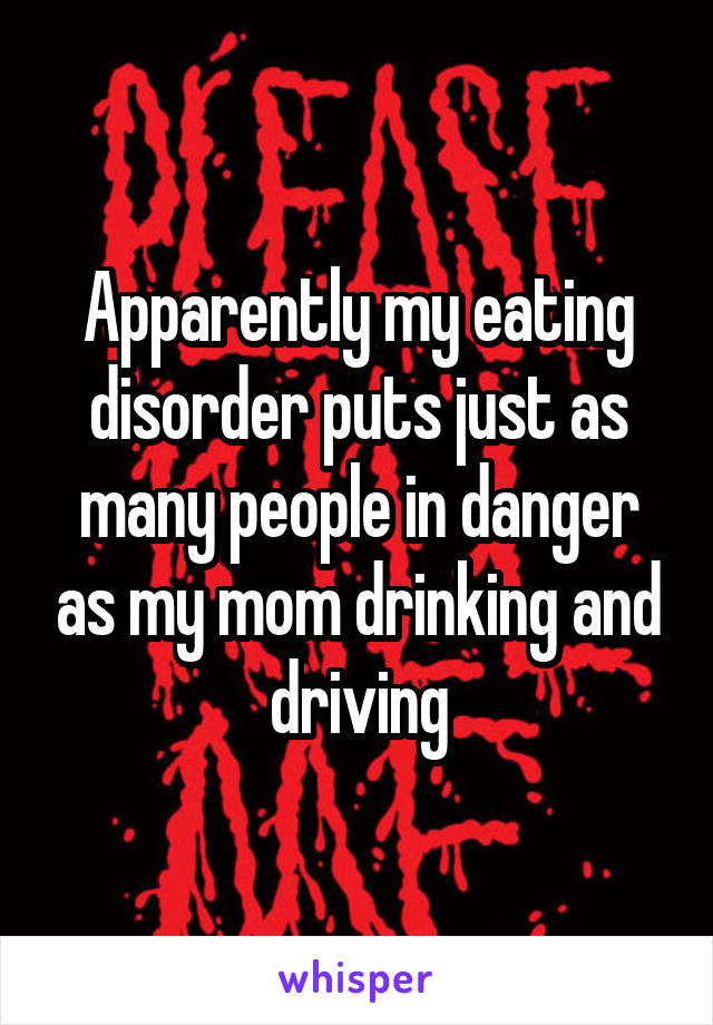 Apparently my eating disorder puts just as many people in danger as my mom drinking and driving