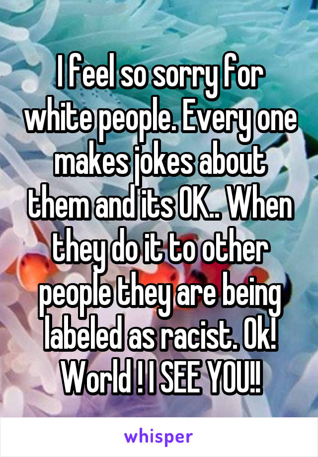 I feel so sorry for white people. Every one makes jokes about them and its OK.. When they do it to other people they are being labeled as racist. Ok! World ! I SEE YOU!!
