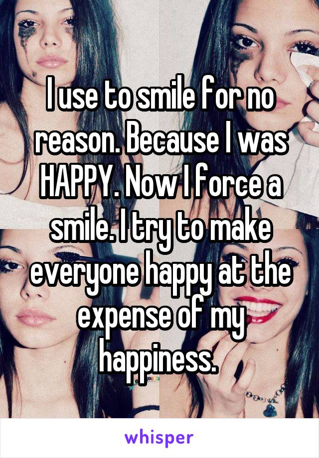 I use to smile for no reason. Because I was HAPPY. Now I force a smile. I try to make everyone happy at the expense of my happiness. 