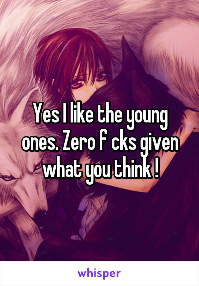 Yes I like the young ones. Zero f cks given what you think !