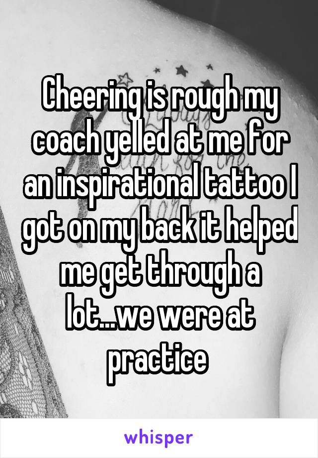 Cheering is rough my coach yelled at me for an inspirational tattoo I got on my back it helped me get through a lot...we were at practice 