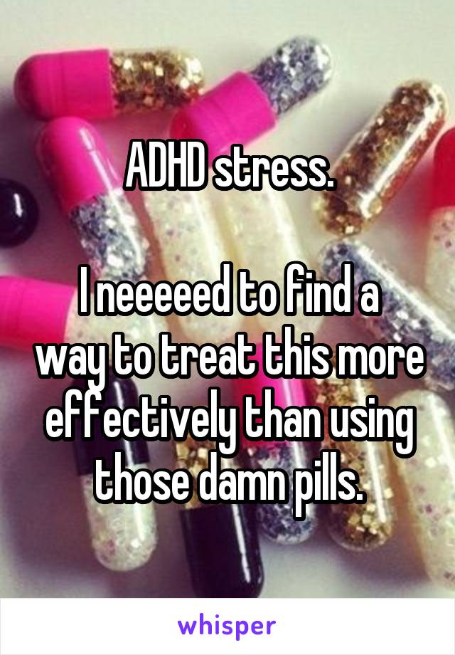 ADHD stress.

I neeeeed to find a way to treat this more effectively than using those damn pills.