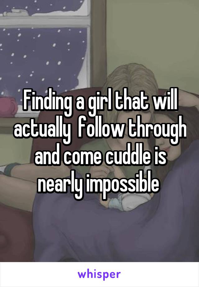 Finding a girl that will actually  follow through and come cuddle is nearly impossible 