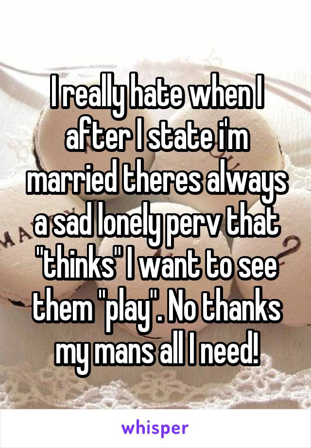 I really hate when I after I state i'm married theres always a sad lonely perv that "thinks" I want to see them "play". No thanks my mans all I need!