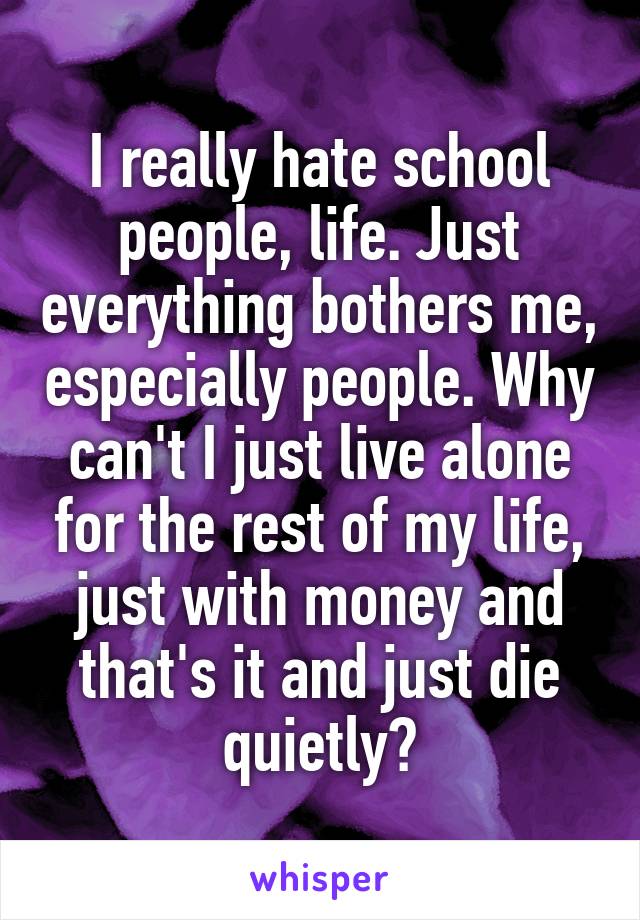 I really hate school people, life. Just everything bothers me, especially people. Why can't I just live alone for the rest of my life, just with money and that's it and just die quietly?