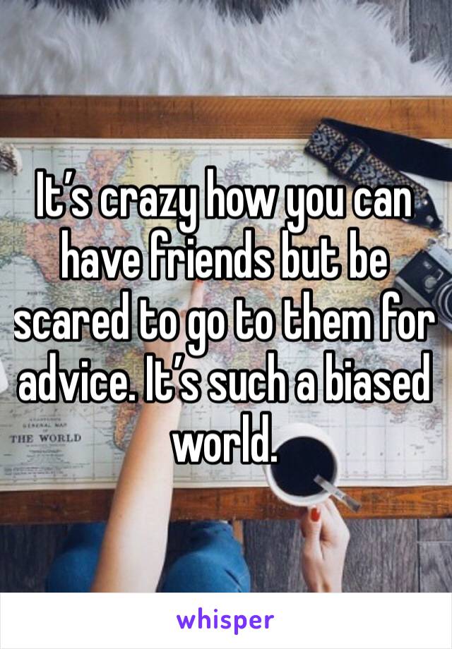 It’s crazy how you can have friends but be scared to go to them for advice. It’s such a biased world.
