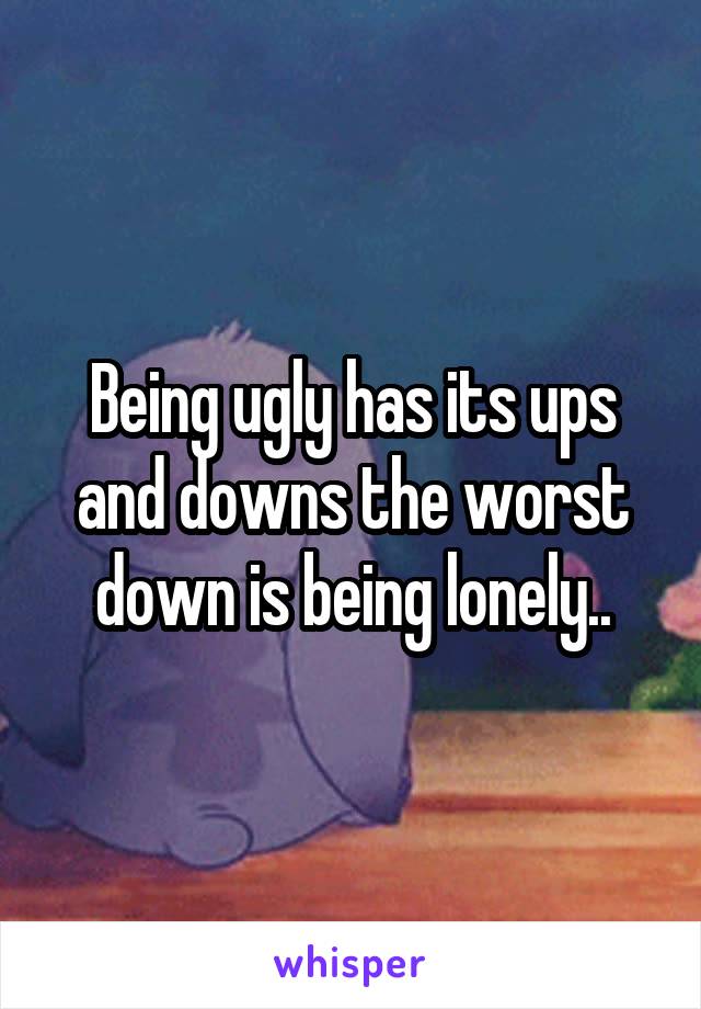 Being ugly has its ups and downs the worst down is being lonely..