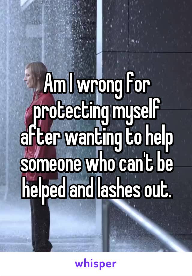 Am I wrong for protecting myself after wanting to help someone who can't be helped and lashes out.