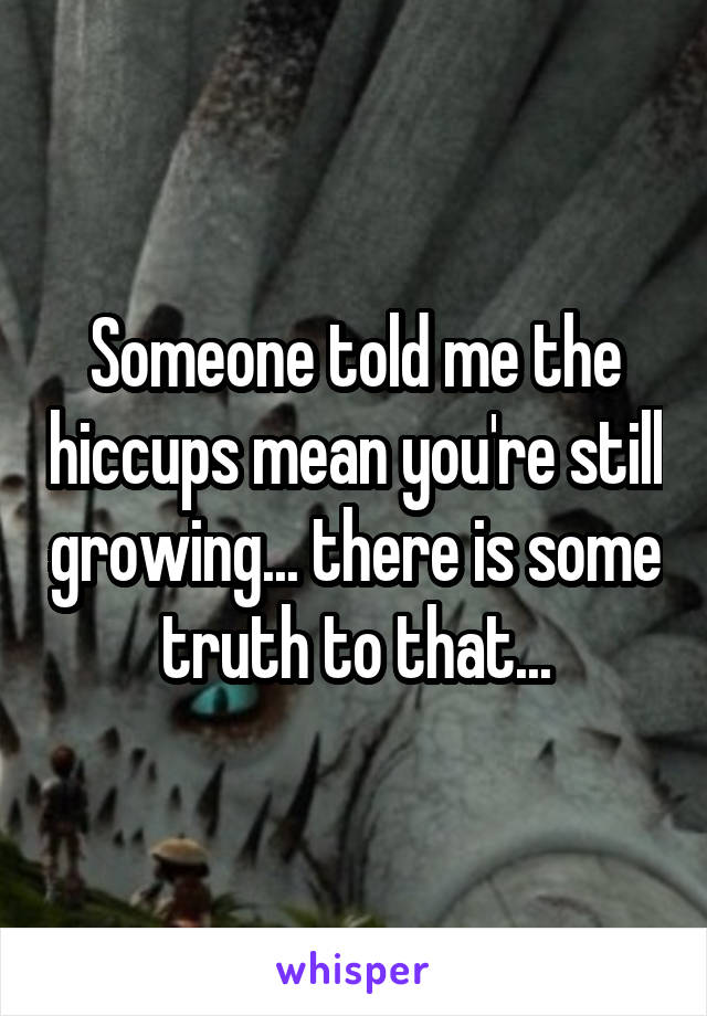 Someone told me the hiccups mean you're still growing... there is some truth to that...