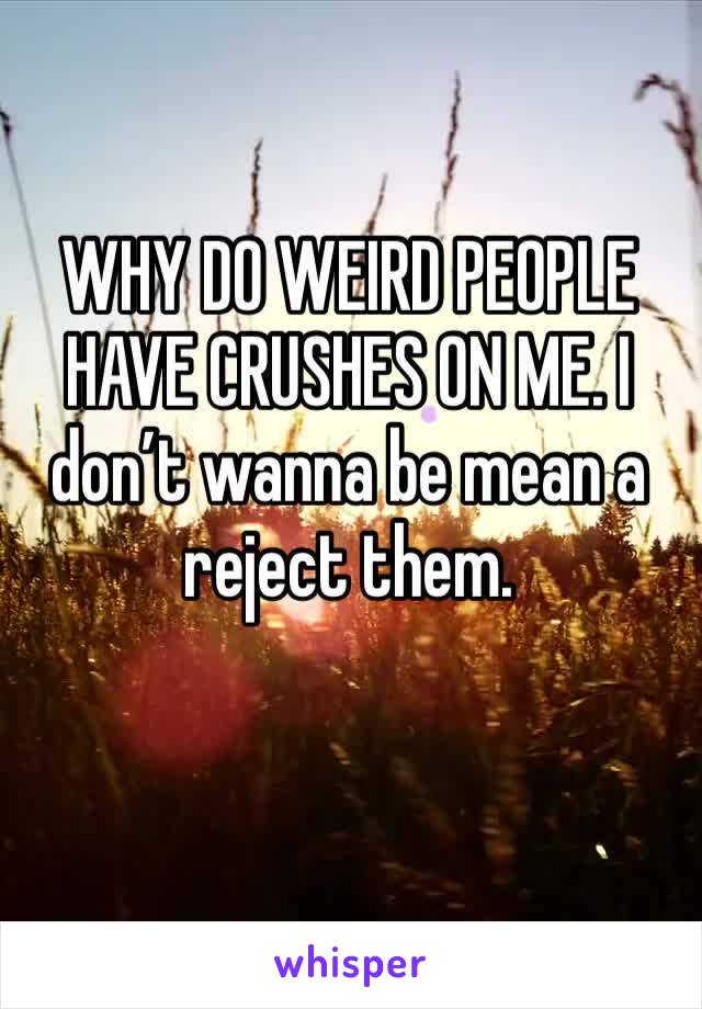 WHY DO WEIRD PEOPLE HAVE CRUSHES ON ME. I don’t wanna be mean a reject them. 