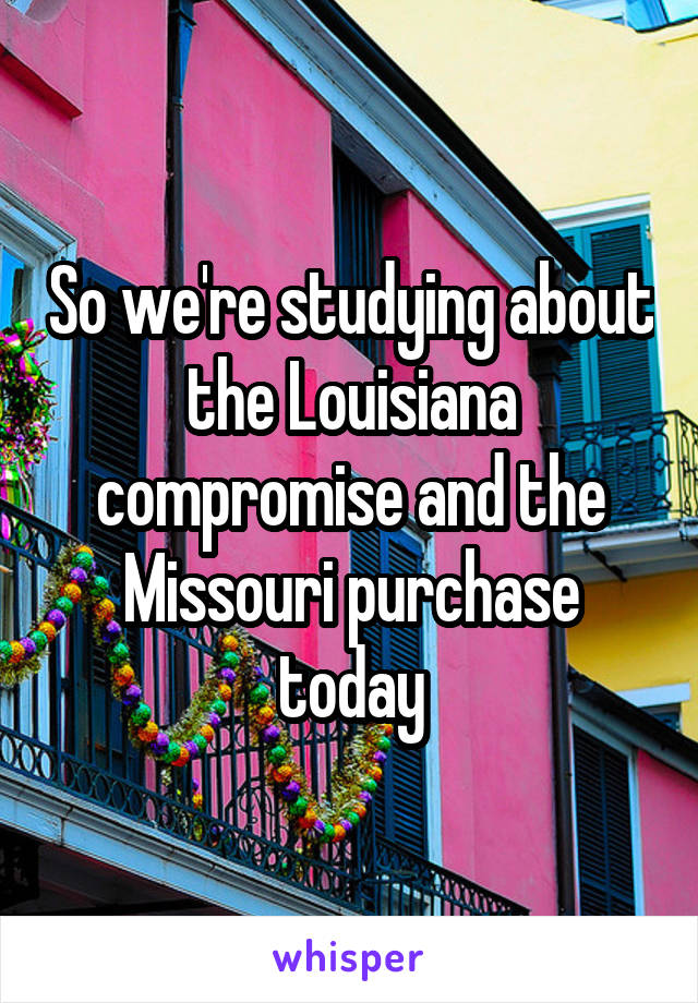 So we're studying about the Louisiana compromise and the Missouri purchase today
