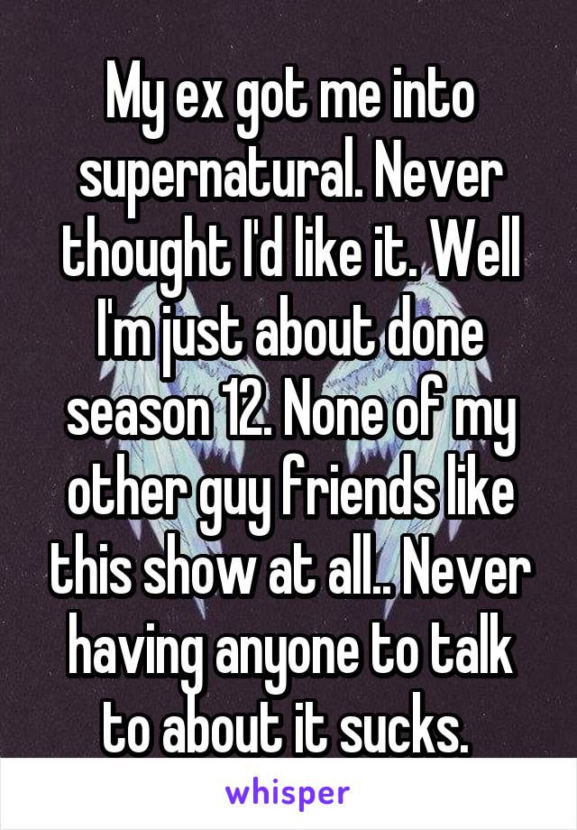 My ex got me into supernatural. Never thought I'd like it. Well I'm just about done season 12. None of my other guy friends like this show at all.. Never having anyone to talk to about it sucks. 