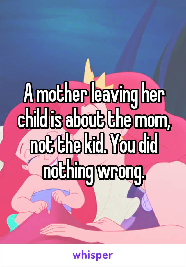 A mother leaving her child is about the mom, not the kid. You did nothing wrong.