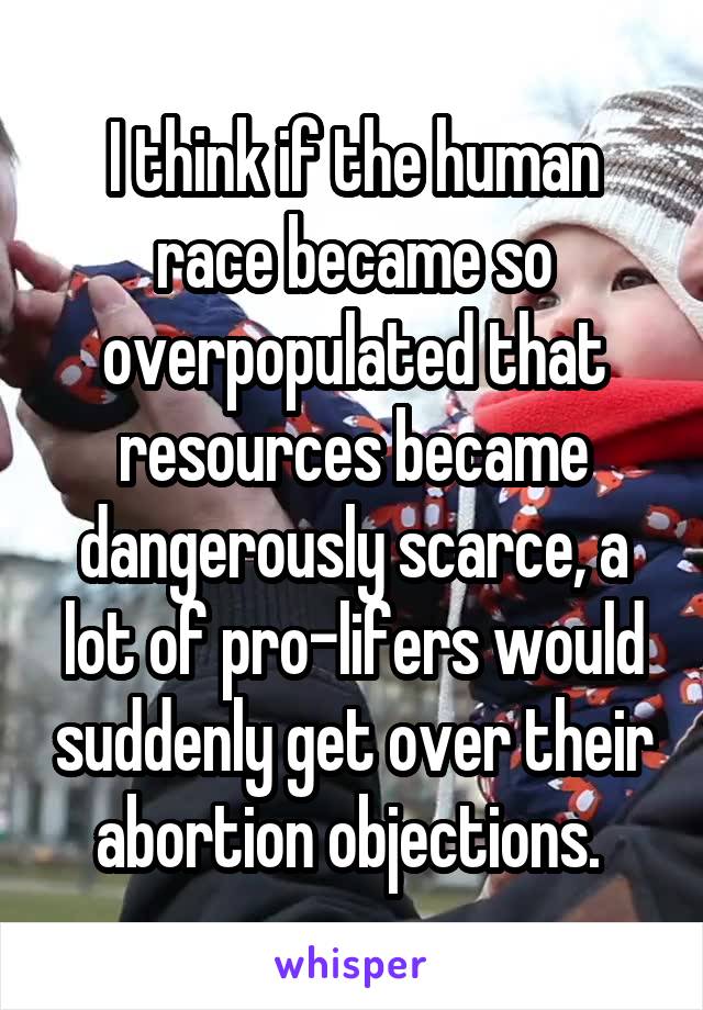 I think if the human race became so overpopulated that resources became dangerously scarce, a lot of pro-lifers would suddenly get over their abortion objections. 