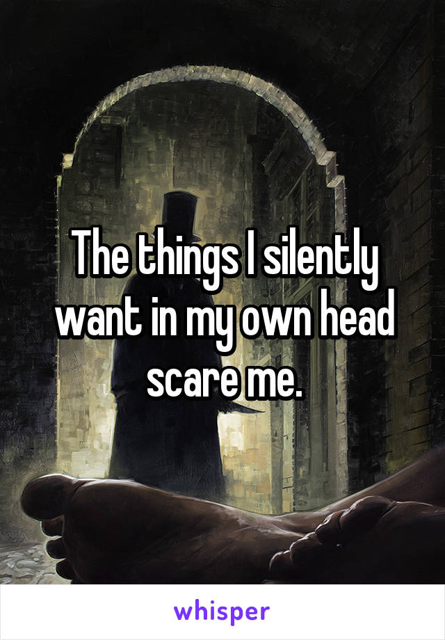 The things I silently want in my own head scare me.